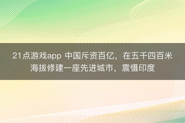 21点游戏app 中国斥资百亿，在五千四百米海拔修建一座先进城市，震慑印度