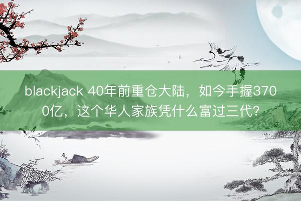 blackjack 40年前重仓大陆,如今手握3700亿,这个华人家族凭什么富过三代?