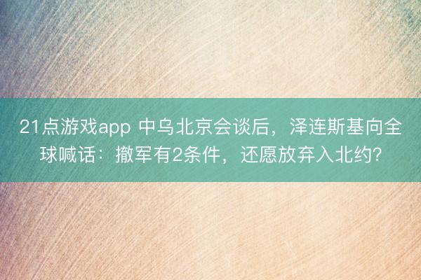 21点游戏app 中乌北京会谈后，泽连斯基向全球喊话：撤军有2条件，还愿放弃入北约？