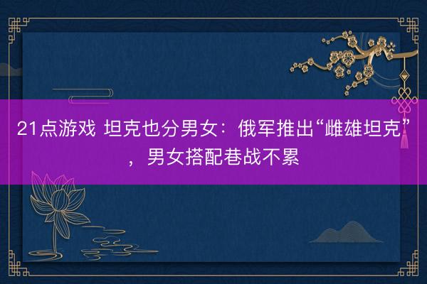 21点游戏 坦克也分男女:俄军推出“雌雄坦克”,男女搭配巷战不累