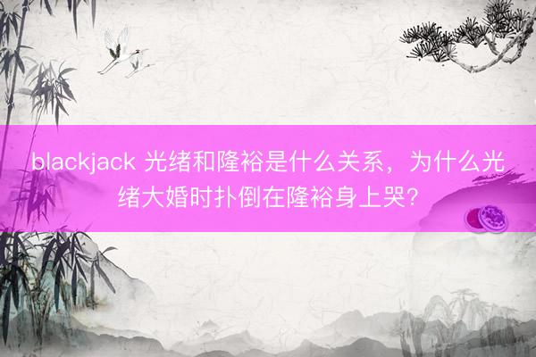 blackjack 光绪和隆裕是什么关系，为什么光绪大婚时扑倒在隆裕身上哭？