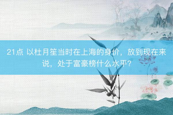 21点 以杜月笙当时在上海的身价,放到现在来说,处于富豪榜什么水平?