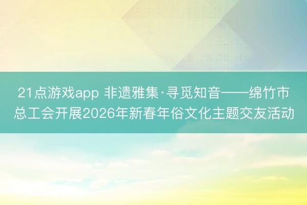 21点游戏app 非遗雅集·寻觅知音——绵竹市总工会开展2026年新春年俗文化主题交友活动