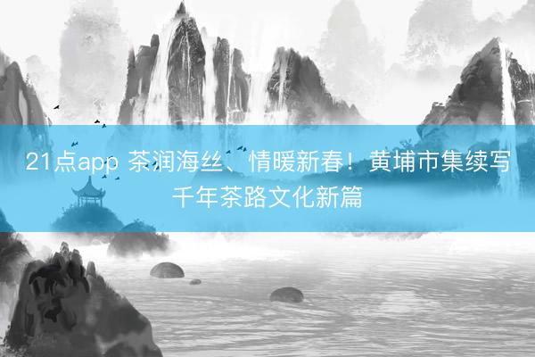 21点app 茶润海丝、情暖新春！黄埔市集续写千年茶路文化新篇