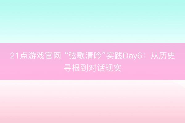 21点游戏官网 “弦歌清吟”实践Day6:从历史寻根到对话现实