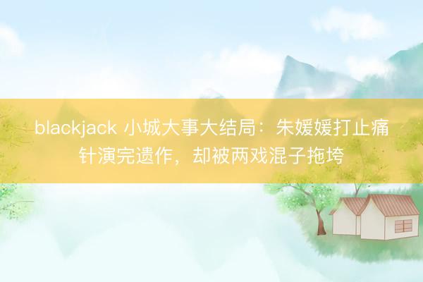 blackjack 小城大事大结局:朱媛媛打止痛针演完遗作,却被两戏混子拖垮
