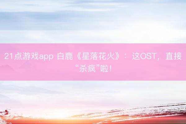 21点游戏app 白鹿《星落花火》：这OST，直接“杀疯”啦！