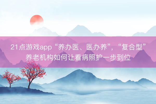 21点游戏app “养办医、医办养”，“复合型”养老机构如何让看病照护一步到位