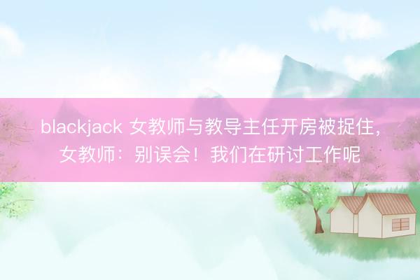blackjack 女教师与教导主任开房被捉住，女教师：别误会！我们在研讨工作呢