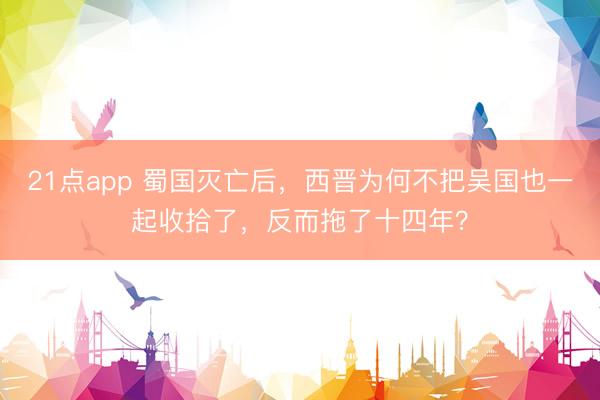 21点app 蜀国灭亡后，西晋为何不把吴国也一起收拾了，反而拖了十四年？