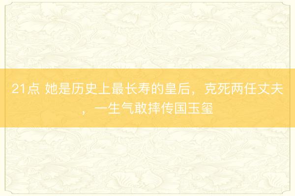 21点 她是历史上最长寿的皇后，克死两任丈夫，一生气敢摔传国玉玺