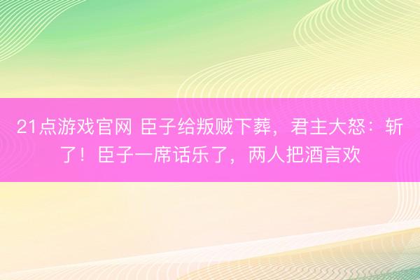 21点游戏官网 臣子给叛贼下葬，君主大怒：斩了！臣子一席话乐了，两人把酒言欢