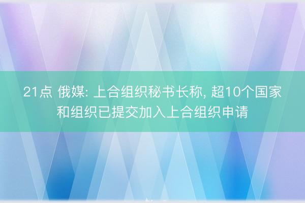 21点 俄媒: 上合组织秘书长称， 超10个国家和组织已提交加入上合组织申请