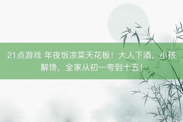 21点游戏 年夜饭凉菜天花板！大人下酒，小孩解馋，全家从初一夸到十五！