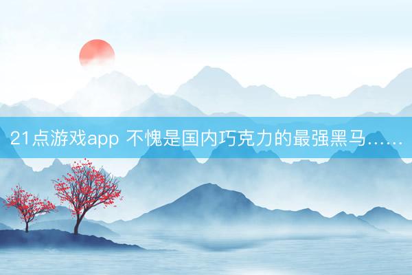 21点游戏app 不愧是国内巧克力的最强黑马……