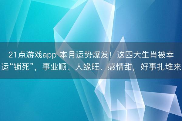 21点游戏app 本月运势爆发!这四大生肖被幸运“锁死”,事业顺、人缘旺、感情甜,好事扎堆来