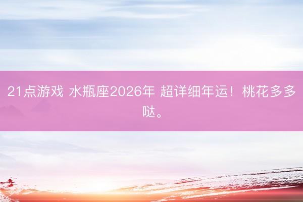 21点游戏 水瓶座2026年 超详细年运！桃花多多哒。