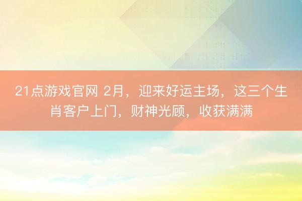 21点游戏官网 2月，迎来好运主场，这三个生肖客户上门，财神光顾，收获满满