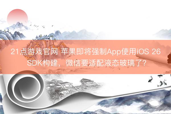 21点游戏官网 苹果即将强制App使用iOS 26 SDK构建,微信要适配液态玻璃了?