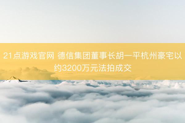 21点游戏官网 德信集团董事长胡一平杭州豪宅以约3200万元法拍成交