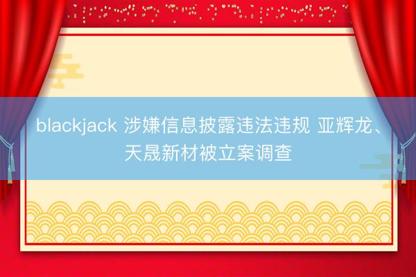 blackjack 涉嫌信息披露违法违规 亚辉龙、天晟新材被立案调查