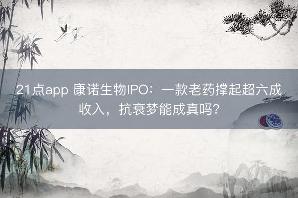 21点app 康诺生物IPO:一款老药撑起超六成收入,抗衰梦能成真吗?