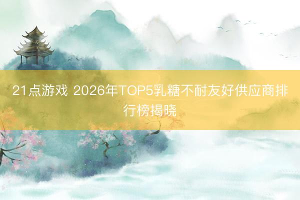 21点游戏 2026年TOP5乳糖不耐友好供应商排行榜揭晓
