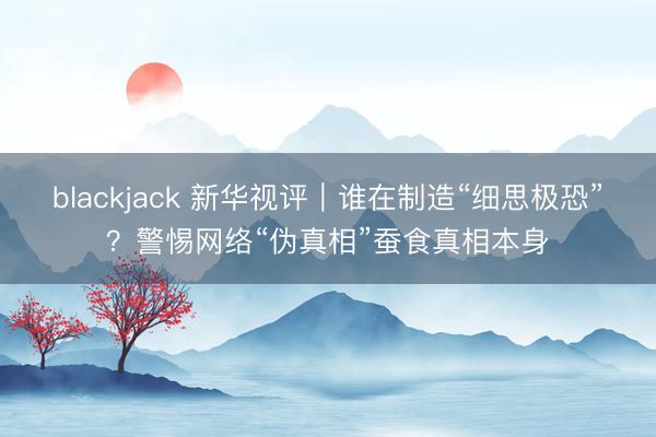 blackjack 新华视评｜谁在制造“细思极恐”？警惕网络“伪真相”蚕食真相本身