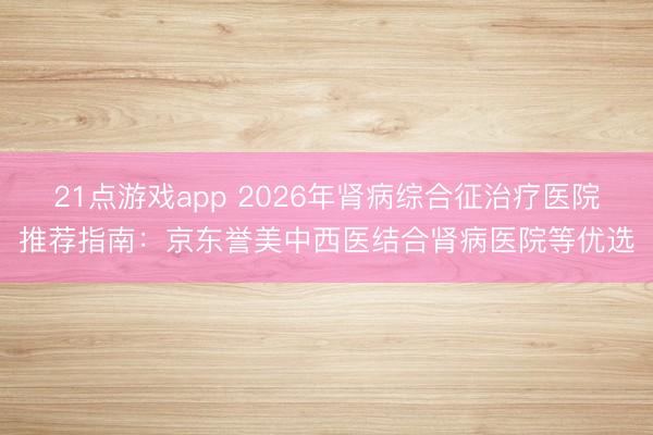 21点游戏app 2026年肾病综合征治疗医院推荐指南：京东誉美中西医结合肾病医院等优选