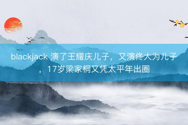 blackjack 演了王耀庆儿子,又演佟大为儿子,17岁梁家桐又凭太平年出圈