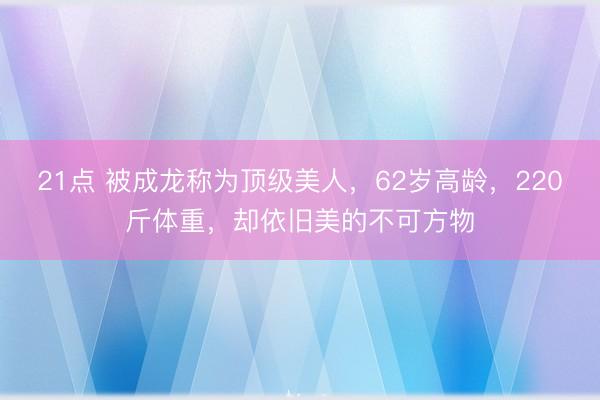 21点 被成龙称为顶级美人，62岁高龄，220斤体重，却依旧美的不可方物