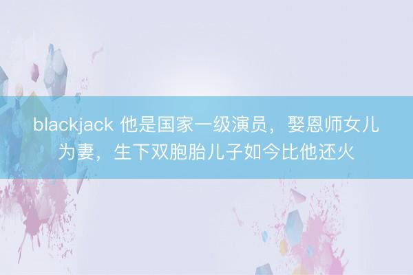 blackjack 他是国家一级演员，娶恩师女儿为妻，生下双胞胎儿子如今比他还火