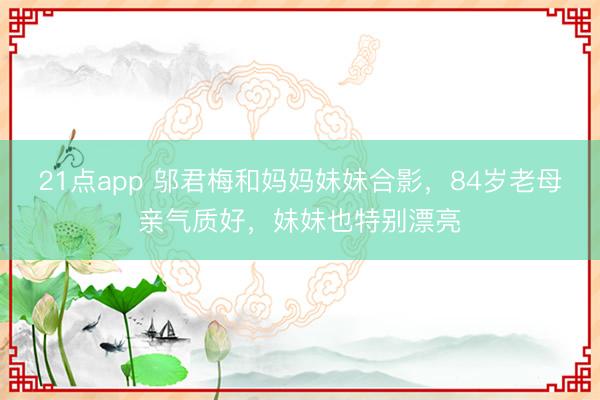 21点app 邬君梅和妈妈妹妹合影，84岁老母亲气质好，妹妹也特别漂亮