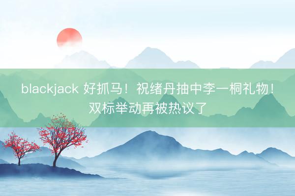 blackjack 好抓马!祝绪丹抽中李一桐礼物!双标举动再被热议了