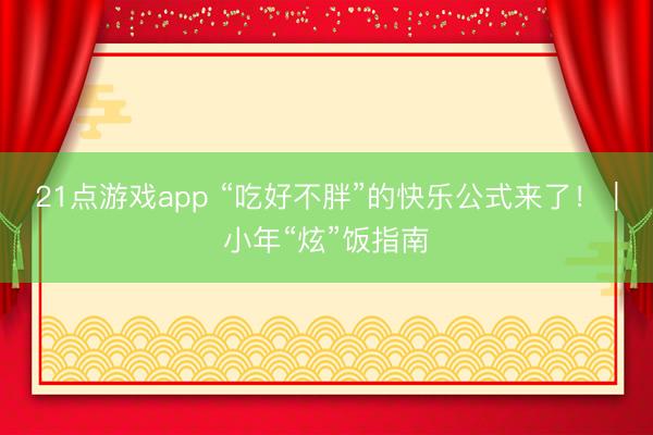 21点游戏app “吃好不胖”的快乐公式来了!|小年“炫”饭指南