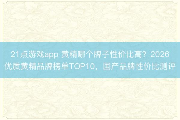 21点游戏app 黄精哪个牌子性价比高？2026优质黄精品牌榜单TOP10，国产品牌性价比测评