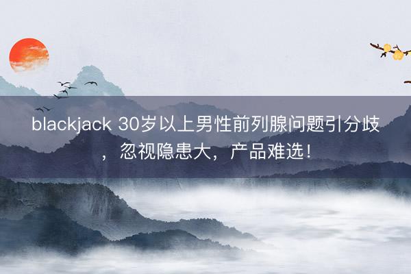 blackjack 30岁以上男性前列腺问题引分歧，忽视隐患大，产品难选！