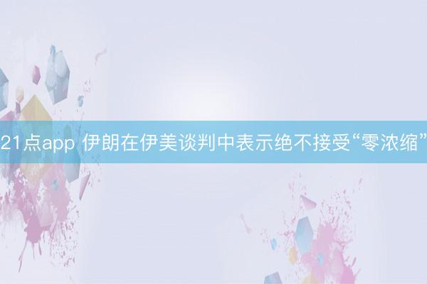 21点app 伊朗在伊美谈判中表示绝不接受“零浓缩”