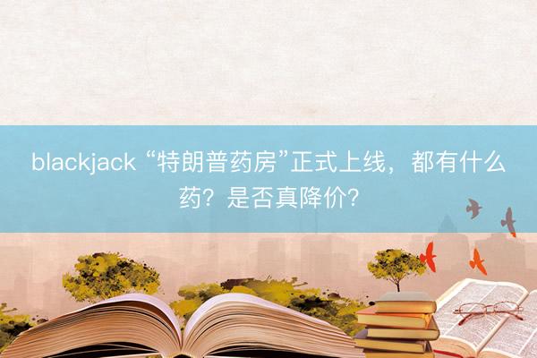 blackjack “特朗普药房”正式上线，都有什么药？是否真降价？