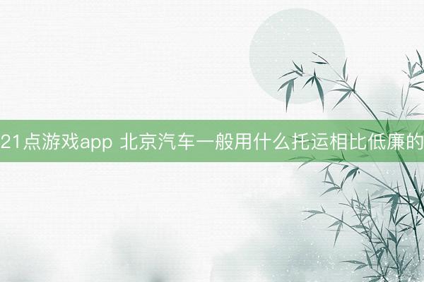 21点游戏app 北京汽车一般用什么托运相比低廉的