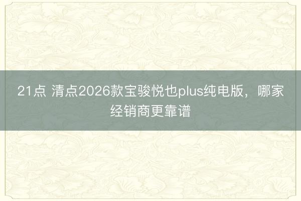 21点 清点2026款宝骏悦也plus纯电版,哪家经销商更靠谱