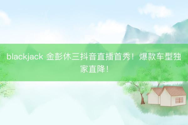blackjack 金彭休三抖音直播首秀！爆款车型独家直降！