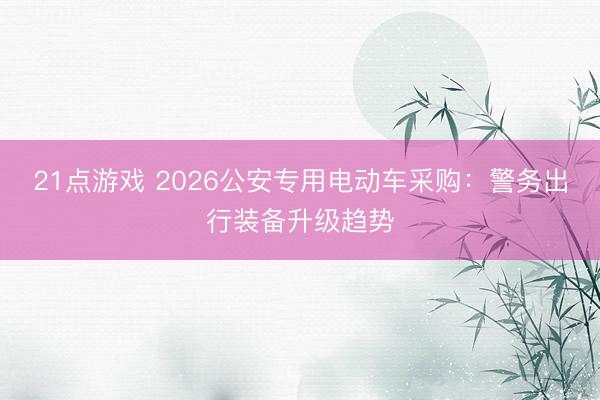 21点游戏 2026公安专用电动车采购：警务出行装备升级趋势