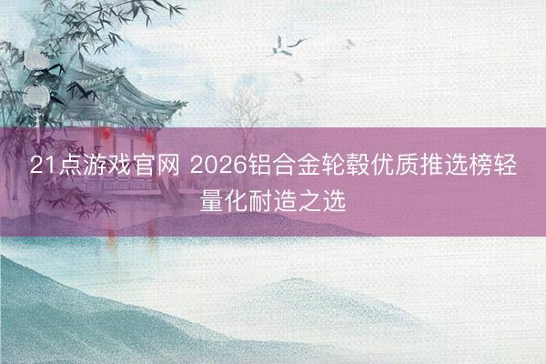21点游戏官网 2026铝合金轮毂优质推选榜轻量化耐造之选
