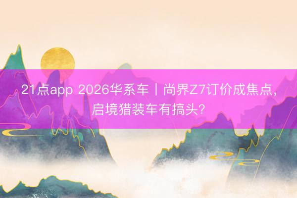 21点app 2026华系车丨尚界Z7订价成焦点，启境猎装车有搞头？