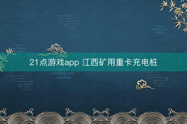 21点游戏app 江西矿用重卡充电桩