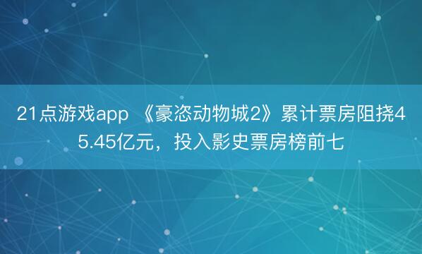 21点游戏app 《豪恣动物城2》累计票房阻挠45.45亿元，投入影史票房榜前七