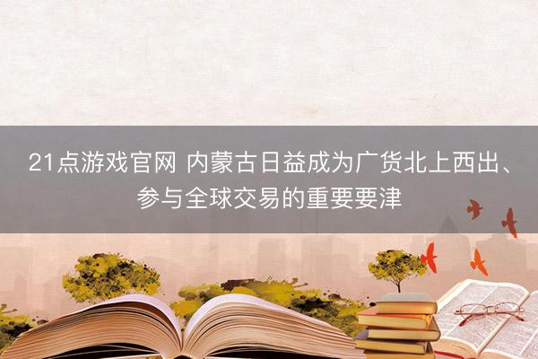 21点游戏官网 内蒙古日益成为广货北上西出、参与全球交易的重要要津