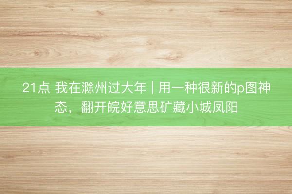 21点 我在滁州过大年 | 用一种很新的p图神态，翻开皖好意思矿藏小城凤阳