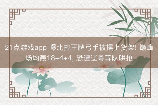 21点游戏app 曝北控王牌弓手被摆上货架! 巅峰场均轰18+4+4, 恐遭辽粤等队哄抢